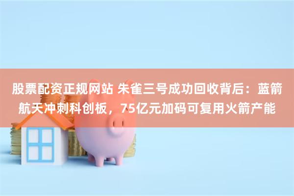 股票配资正规网站 朱雀三号成功回收背后：蓝箭航天冲刺科创板，75亿元加码可复用火箭产能