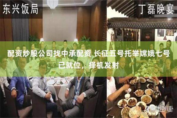 配资炒股公司找中承配资 长征五号托举嫦娥七号已就位，择机发射