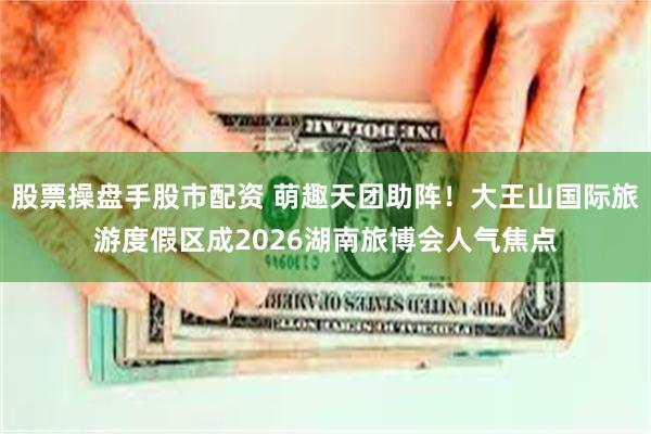 股票操盘手股市配资 萌趣天团助阵！大王山国际旅游度假区成2026湖南旅博会人气焦点