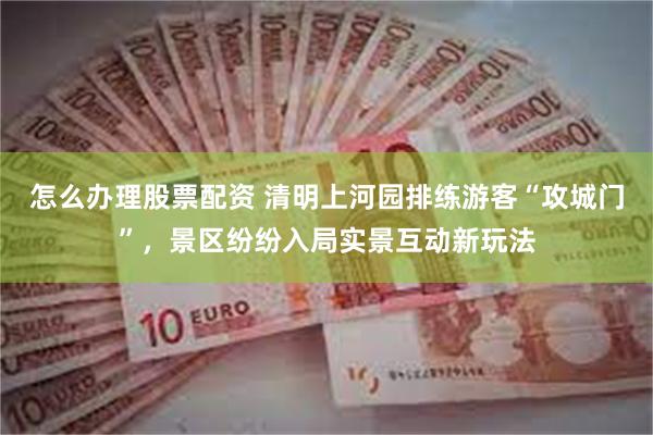 怎么办理股票配资 清明上河园排练游客“攻城门”，景区纷纷入局实景互动新玩法