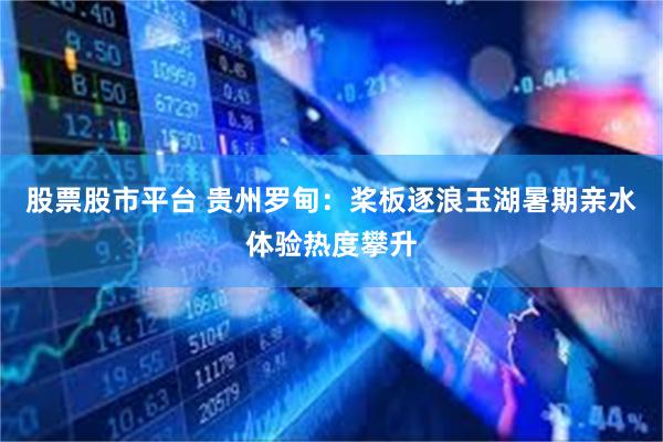 股票股市平台 贵州罗甸：桨板逐浪玉湖暑期亲水体验热度攀升