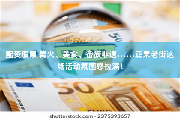 配资股票 篝火、美食、畲族非遗……正果老街这场活动氛围感拉满！