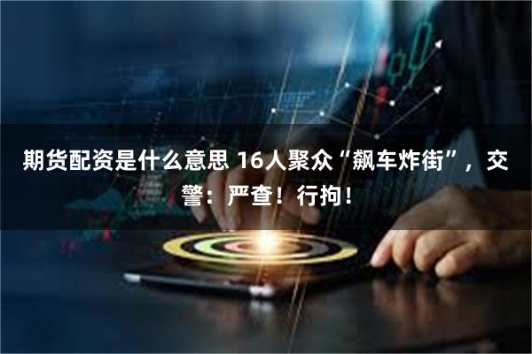 期货配资是什么意思 16人聚众“飙车炸街”，交警：严查！行拘！