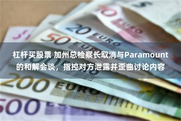 杠杆买股票 加州总检察长取消与Paramount的和解会谈，指控对方泄露并歪曲讨论内容