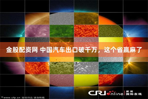 金股配资网 中国汽车出口破千万,这个省赢麻了