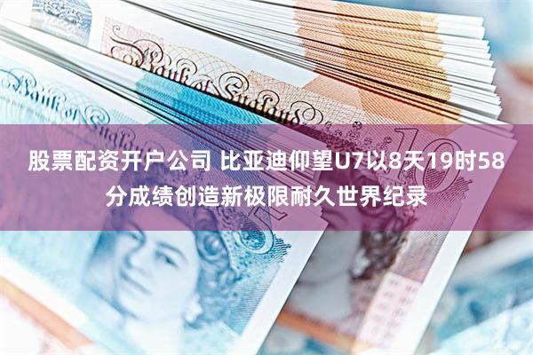 股票配资开户公司 比亚迪仰望U7以8天19时58分成绩创造新极限耐久世界纪录