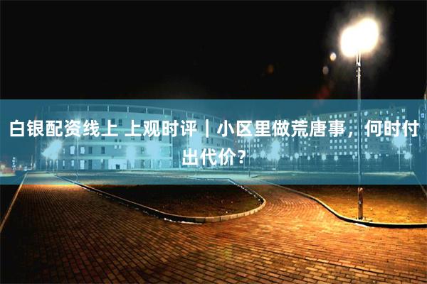 白银配资线上 上观时评｜小区里做荒唐事，何时付出代价？