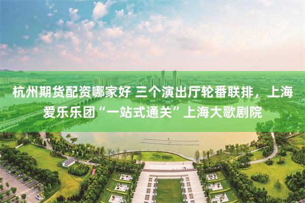 杭州期货配资哪家好 三个演出厅轮番联排，上海爱乐乐团“一站式通关”上海大歌剧院
