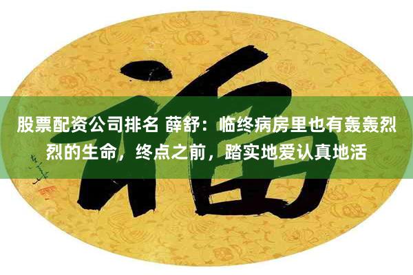 股票配资公司排名 薛舒：临终病房里也有轰轰烈烈的生命，终点之前，踏实地爱认真地活