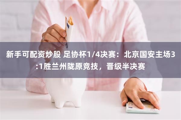 新手可配资炒股 足协杯1/4决赛：北京国安主场3:1胜兰州陇原竞技，晋级半决赛