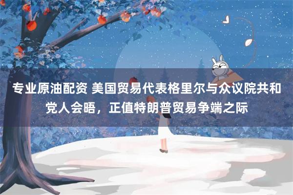 专业原油配资 美国贸易代表格里尔与众议院共和党人会晤，正值特朗普贸易争端之际