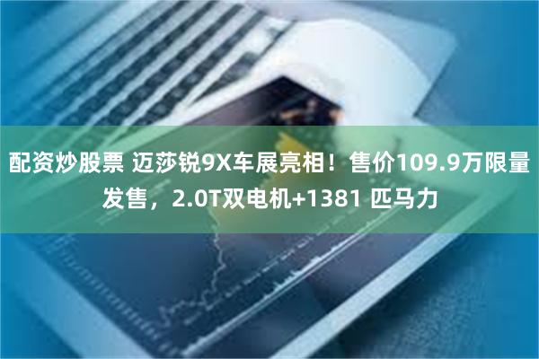 配资炒股票 迈莎锐9X车展亮相！售价109.9万限量发售，2.0T双电机+1381 匹马力