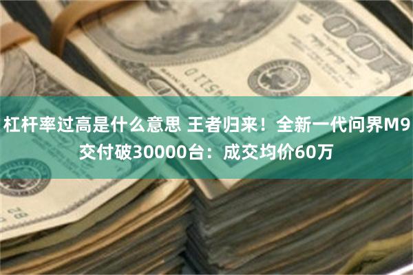 杠杆率过高是什么意思 王者归来！全新一代问界M9交付破30000台：成交均价60万