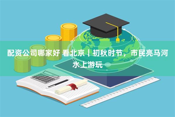配资公司哪家好 看北京｜初秋时节，市民亮马河水上游玩