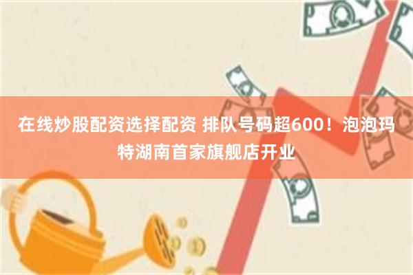 在线炒股配资选择配资 排队号码超600！泡泡玛特湖南首家旗舰店开业