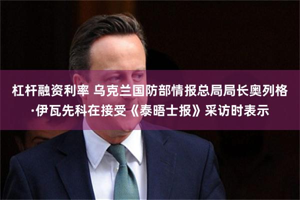 杠杆融资利率 乌克兰国防部情报总局局长奥列格·伊瓦先科在接受《泰晤士报》采访时表示